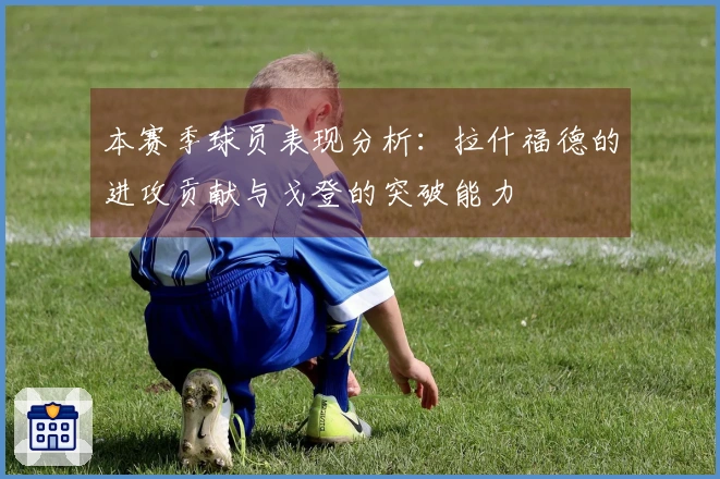 本赛季球员表现分析：拉什福德的进攻贡献与戈登的突破能力