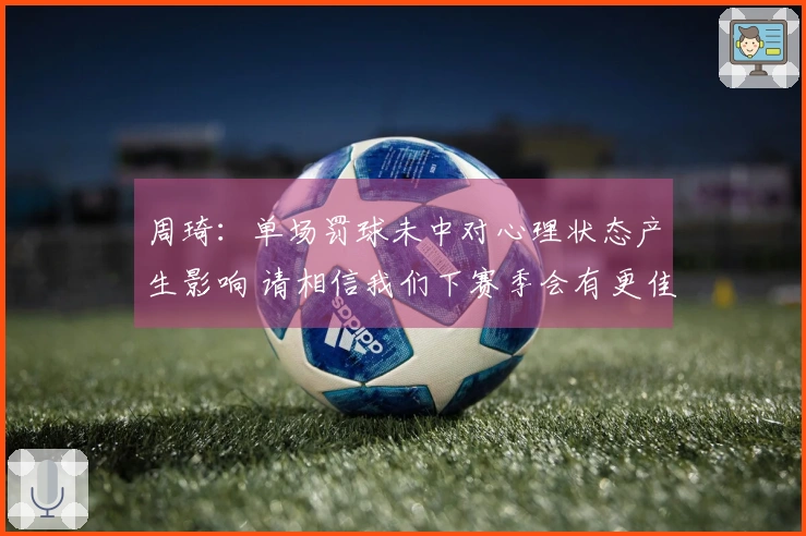 周琦：单场罚球未中对心理状态产生影响 请相信我们下赛季会有更佳表现