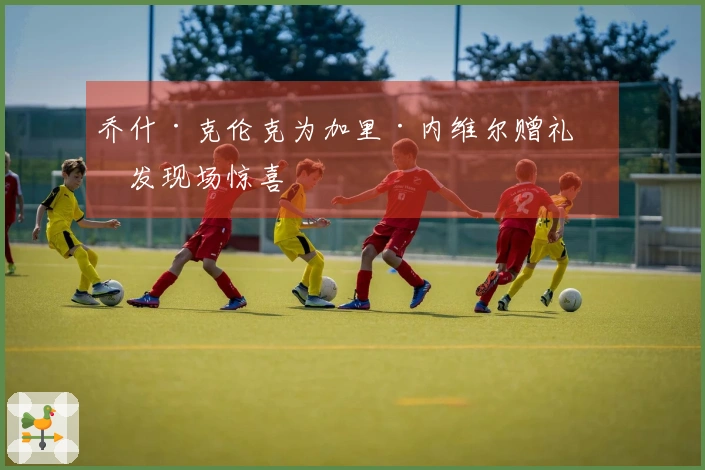 乔什·克伦克为加里·内维尔赠礼引发现场惊喜