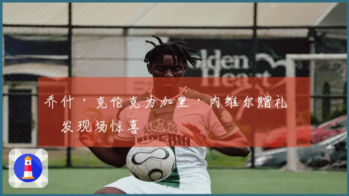 乔什·克伦克为加里·内维尔赠礼引发现场惊喜